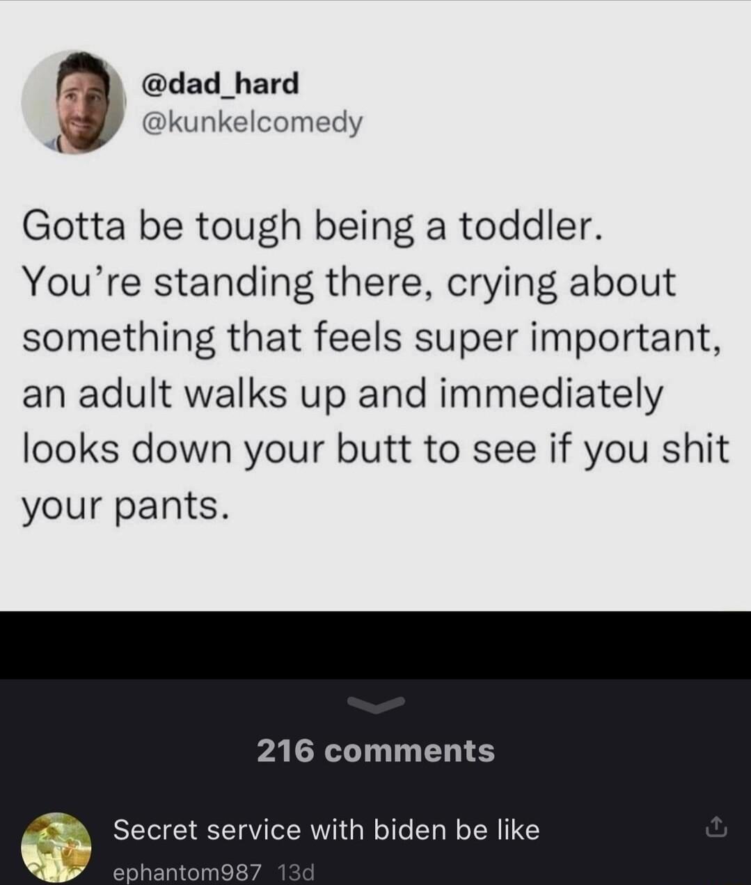 dad_hard e unkelcomedy Gotta be tough being a toddler Youre standing there crying about something that feels super important an adult walks up and immediately looks down your butt to see if you shit your pants 216 comments rvice with biden be like