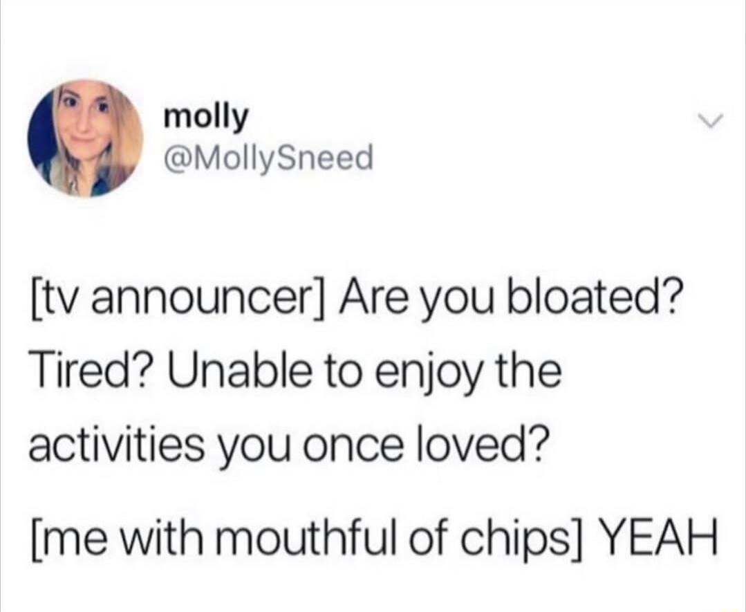 [tv announcer] Are you bloated? Tired? Unable to enjoy the activities you once loved? [me with mouthful of chips] YEAH