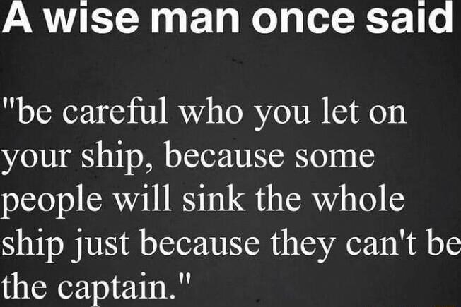 A wise man once said be careful who you let on your ship because some people will sink the whole ship just because they cant be the captain