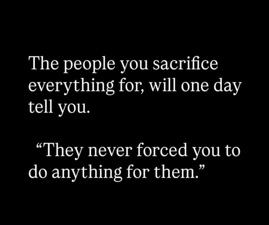 The people you sacrifice everything for, will one day tell you. “They never forced you to do anything for them.”