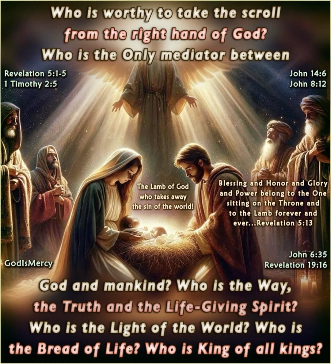 Who is worthy to take the scroll from the right hand of God? Who Is the Only mediator between God and mankind? The Lamb of God who takes away the sin of the world! God and mankind! Who is the Way, the Truth and the Life-Giving Spirit? Who Is the Light of the World? Who Is the Bread of Life? Who Is King of all kings? Revelation 5:1-5, 1 Timothy 2:5,