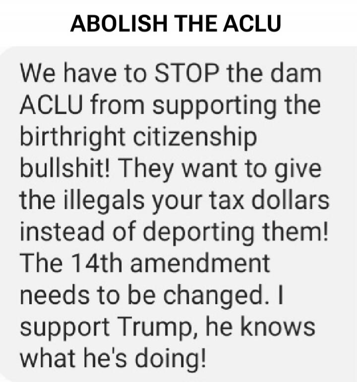 ABOLISH THE ACLU We have to STOP the dam ACLU from supporting the birthright citizenship bullshit! They want to give the illegals your tax dollars instead of deporting them! The 14th amendment needs to be changed. I support Trump, he knows what he's doing!