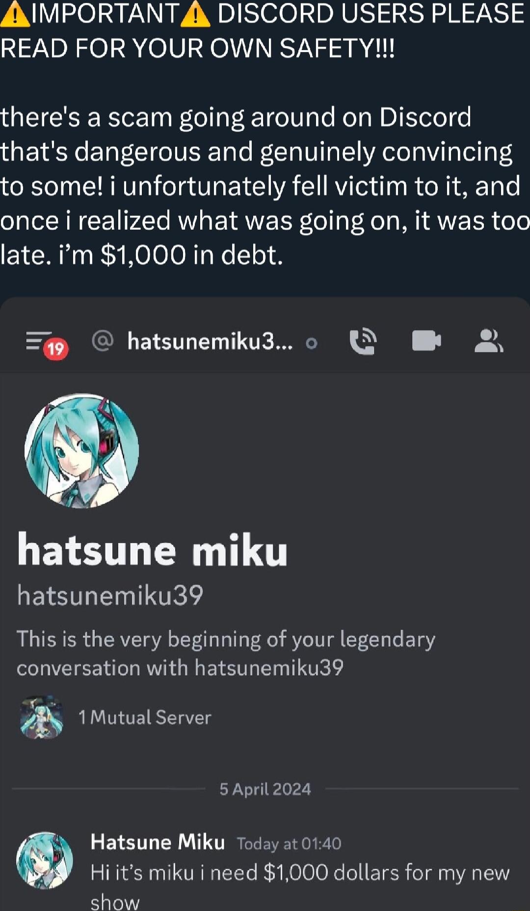 A IMPORTANT 4 DISCORD USERS PLEASE READ FOR YOUR OWN SAFETY theres a scam going around on Discord thats dangerous and genuinely convincing to some i unfortunately fell victim to it and once i realized what was going on it was too late m 1000 in debt hatsunemiku3 o Q B 2 A hatsune miku hatsunemiku39 This is the very beginning of your legendary conversation with hatsunemiku39 P b 1Mutual Server 5 Ap
