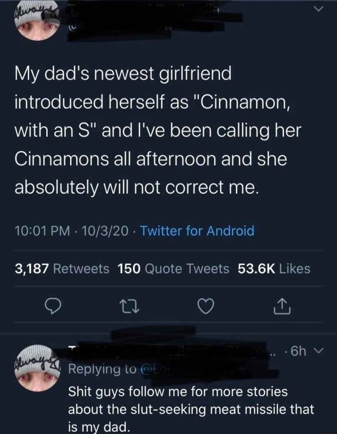 My dads newest girlfriend introduced herself as Cinnamon with an S and Ive been calling her Cinnamons all afternoon and she absolutely will not correct me 1001 PM 10320 Twitter for Android 3187 Retweets 150 Quote Tweets 536K Likes Q 0 Q 3 6h v W Replying o Shit guys follow me for more stories about the slut seeking meat missile that is my dad