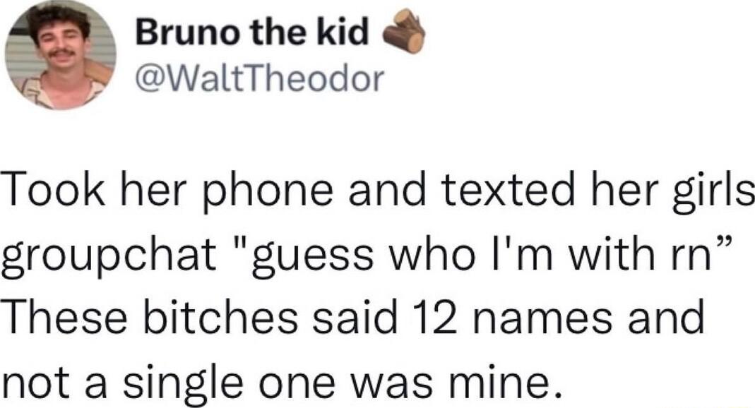 Bruno the kid WaltTheodor Took her phone and texted her girls groupchat guess who Im with rn These bitches said 12 names and not a single one was mine