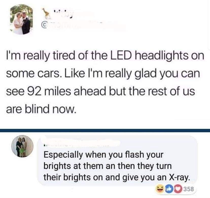 Im really tired of the LED headlights on some cars Like Im really glad you can see 92 miles ahead but the rest of us are blind now U Especially when you flash your brights at them an then they turn their brights on and give you an X ray w 00358