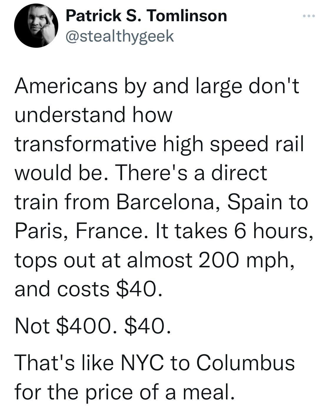 Patrick S Tomlinson stealthygeek Americans by and large dont understand how transformative high speed rail would be Theres a direct train from Barcelona Spain to Paris France It takes 6 hours tops out at almost 200 mph and costs 40 Not 400 40 Thats like NYC to Columbus for the price of a meal