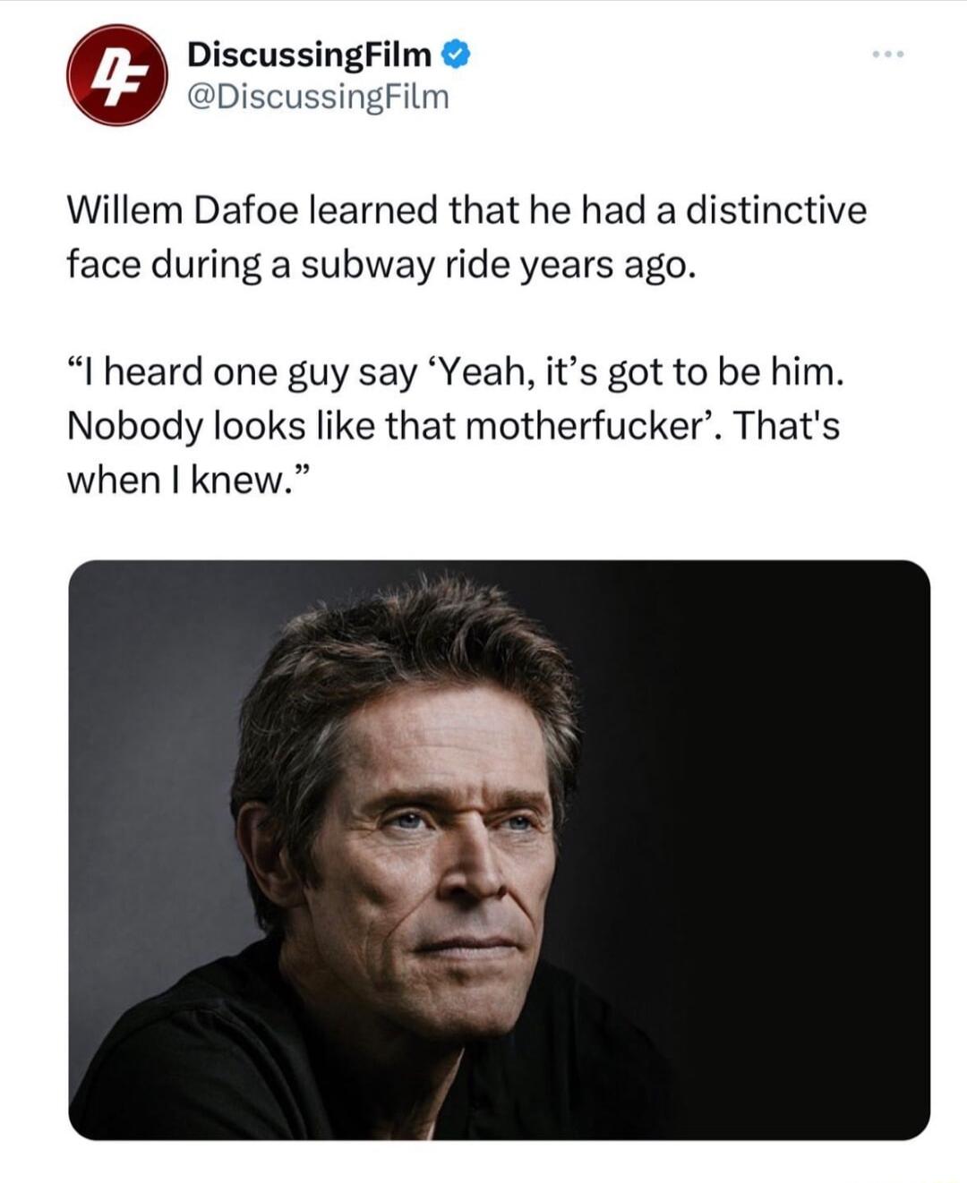 DiscussingFilm DiscussingFilm Willem Dafoe learned that he had a distinctive face during a subway ride years ago I heard one guy say Yeah its got to be him Nobody looks like that motherfucker Thats when knew