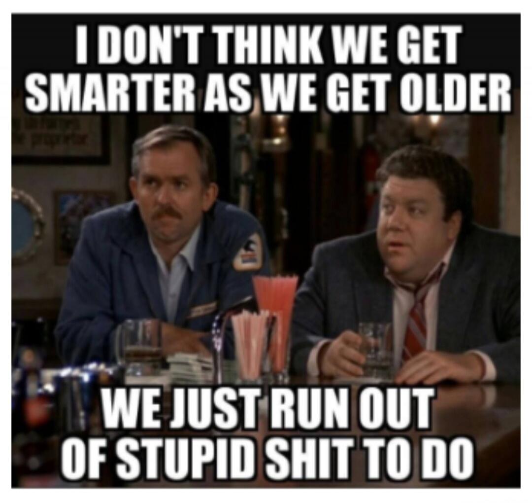 I DON'T THINK WE GET SMARTER AS WE GET OLDER WE JUST RUN OUT OF STUPID SHIT TO DO