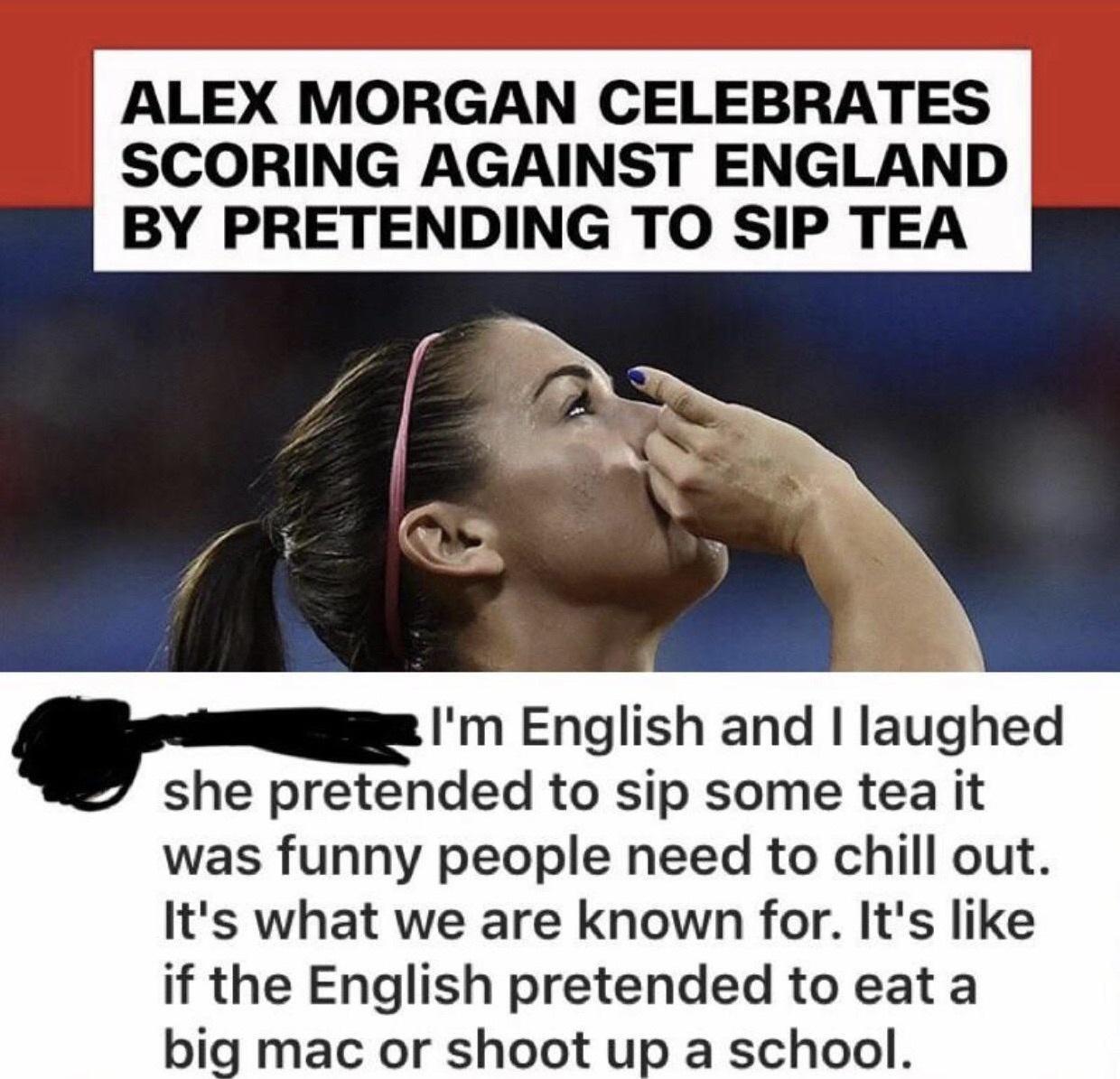 ALEX MORGAN CELEBRATES SCORING AGAINST ENGLAND BY PRETENDING TO SIP TEA Flm English and laughed she pretended to sip some tea it was funny people need to chill out Its what we are known for Its like if the English pretended to eat a big mac or shoot up a school