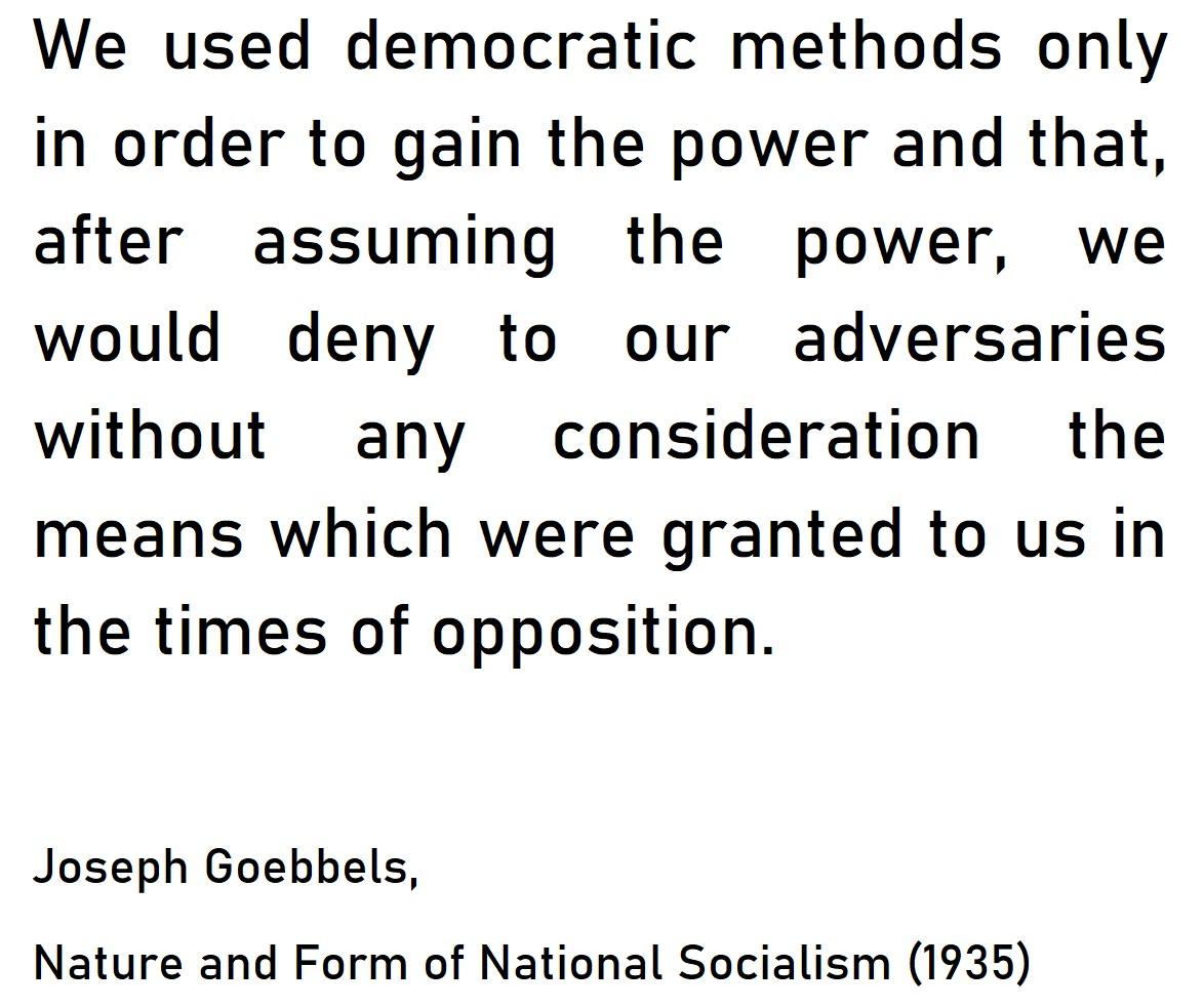 We used democratic methods only in order to gain the power and that after assuming the power we would deny to our adversaries without any consideration the means which were granted to us in the times of opposition Joseph Goebbels Nature and Form of National Socialism 1935