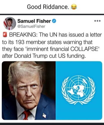 Good Riddance. 😂
 Samuel Fisher (@SamuelFisher) 
 BREAKING: The UN has issued a letter to its 193 member states warning that they face 'imminent financial COLLAPSE' after Donald Trump cut US funding.