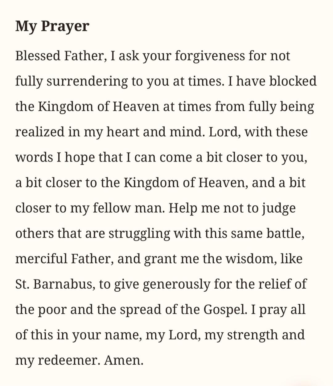 My Prayer Blessed Father, I ask your forgiveness for not fully surrendering to you at times. I have blocked the Kingdom of Heaven at times from fully being realized in my heart and mind. Lord, with these words I hope that I can come a bit closer to you, a bit closer to the Kingdom of Heaven, and a bit closer to my fellow man. Help me not to judge o