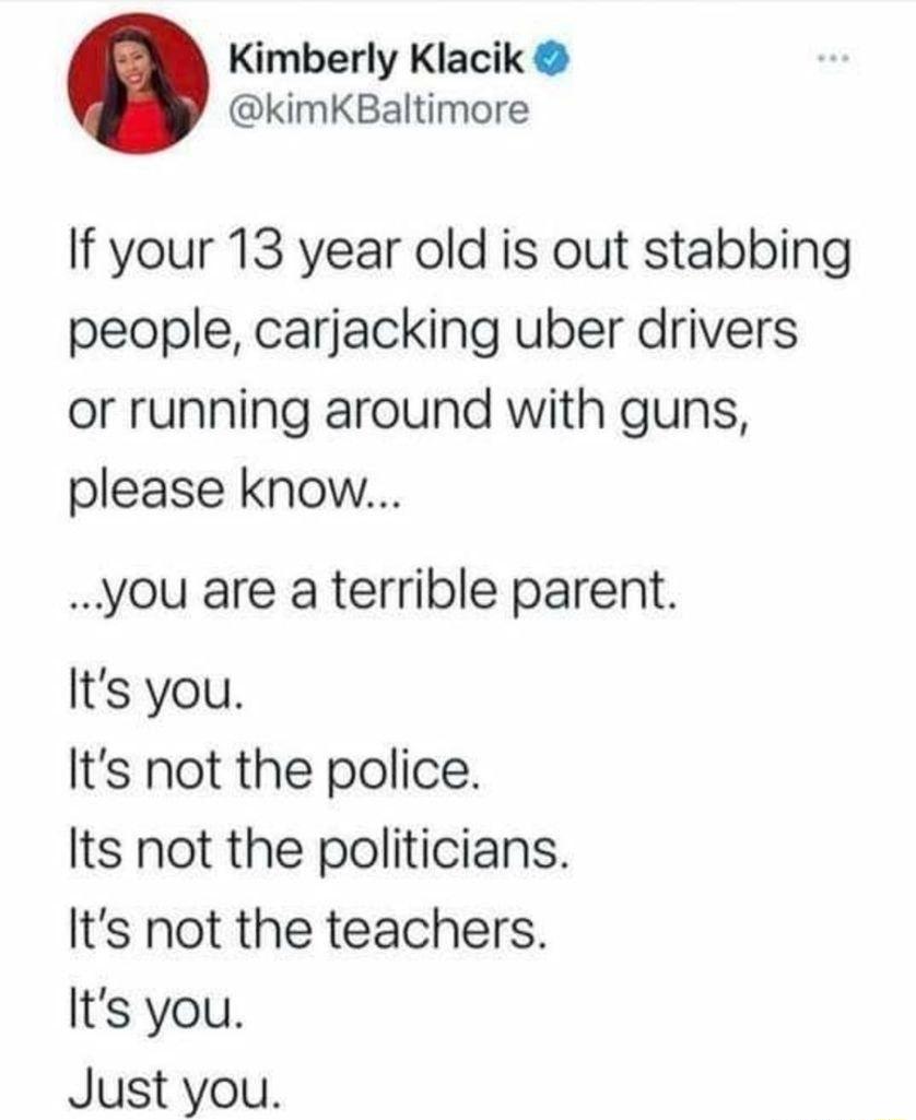 Kimberly Klacik kimKBaltimore If your 13 year old is out stabbing people carjacking uber drivers or running around with guns please know you are a terrible parent Its you Its not the police Its not the politicians Its not the teachers Its you Just you