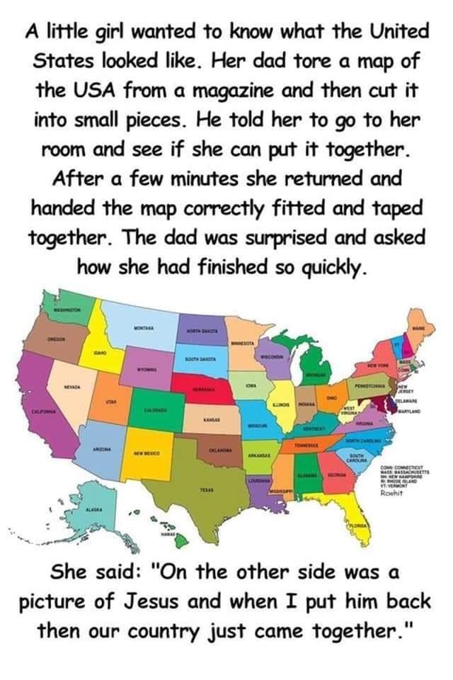 A little girl wanted to know what the United States looked like Her dad tore a map of the USA from a magazine and then cut it into small pieces He told her to go to her room and see if she can put it together After a few minutes she returned and handed the map correctly fitted and taped together The dad was surprised and asked how she had finished so quickly She said On the other side was a pictur