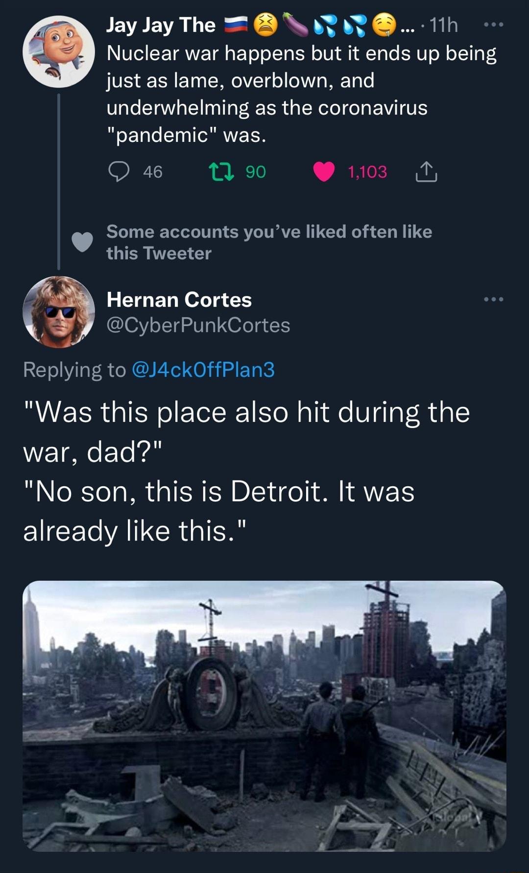 Jay Jay The NAT T 11h Nuclear war happens but it ends up being just as lame overblown and underwhelming as the coronavirus pandemic was Qs 10 1103 N Some accounts youve liked often like this Tweeter Hernan Cortes CyberPunkCortes Replying to J4ckOffPlan3 Was this place also hit during the war dad B Rl a W o TER IR DIY o S A 2T EICECVAINCR IR
