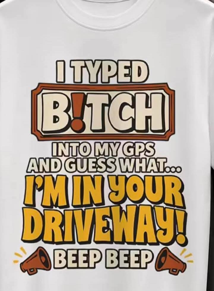 I TYPED B!TCH INTO MY GPS AND GUESS WHAT... I'M IN YOUR DRIVEWAY! BEEP BEEP