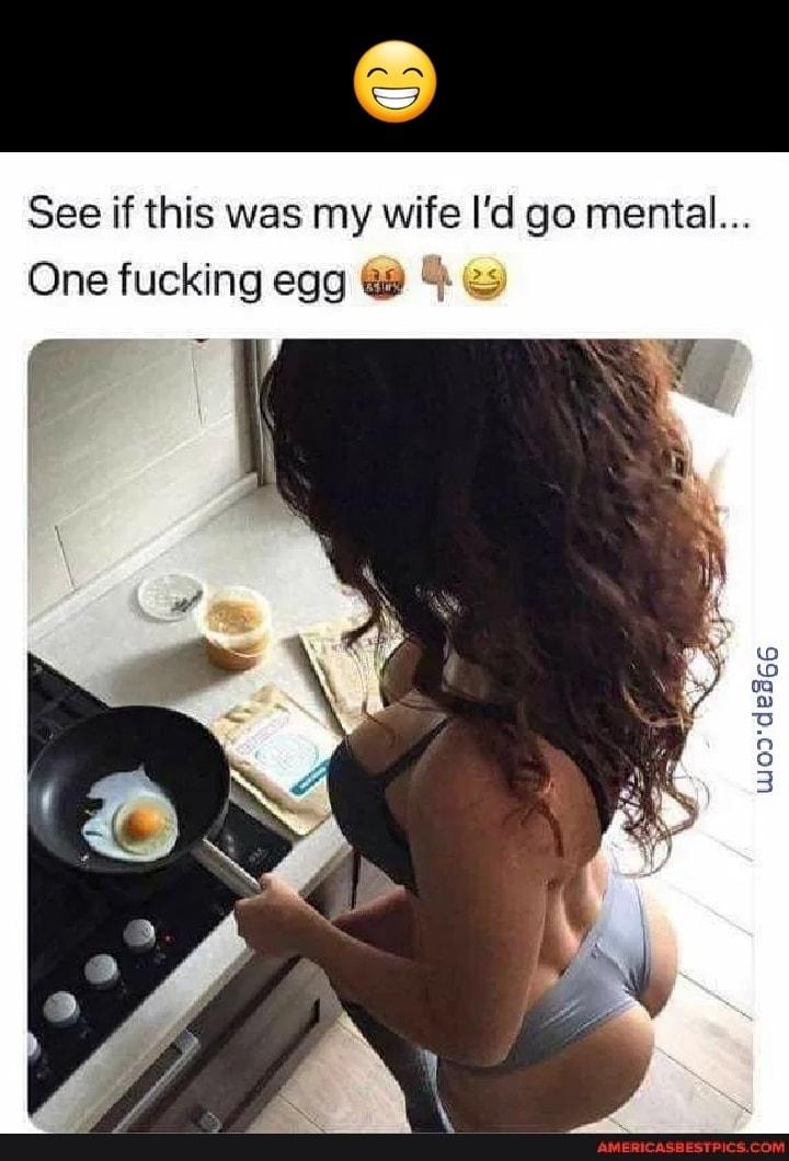 See if this was my wife Id go mental One fucking egg