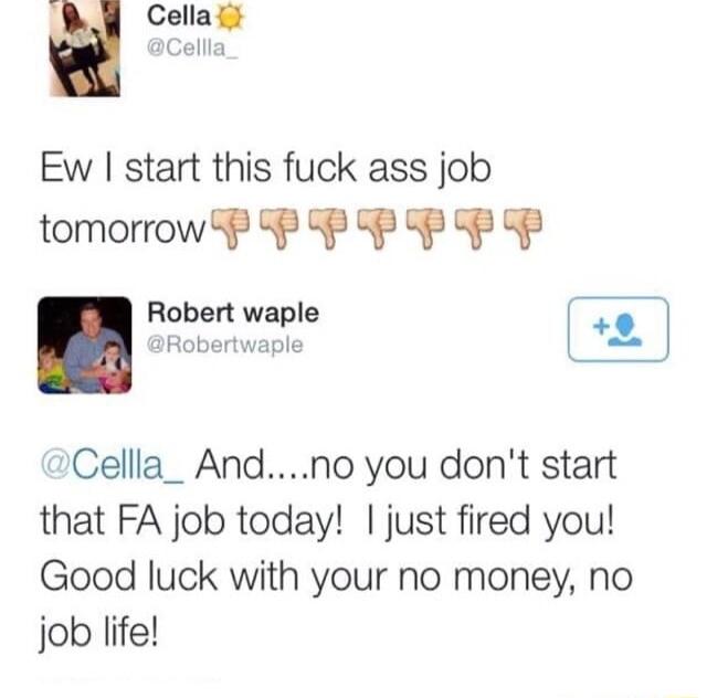 Ew start this fuck ass job tomorrow P P P P P F P Robert waple ED J Robertwaple L Cellla_ Andno you dont start that FA job today just fired you Good luck with your no money no job life