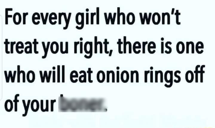 For every girl who wont treat you right there is one who will eat onion rings off of your boner