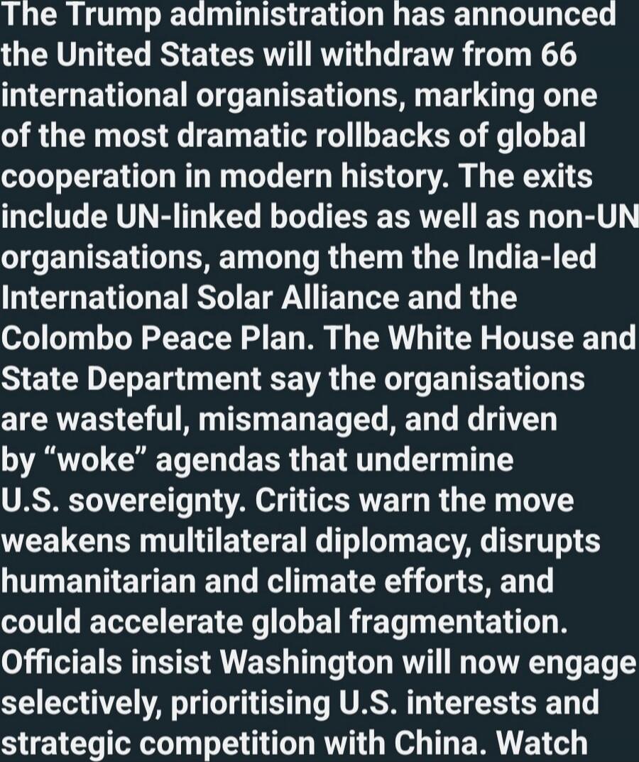 The Trump administration has announced the United States will withdraw from 66 international organisations, marking one of the most dramatic rollbacks of global cooperation in modern history. The exits include UN-linked bodies as well as non-UN organisations, among them the India-led International Solar Alliance and the Colombo Peace Plan. The Whit