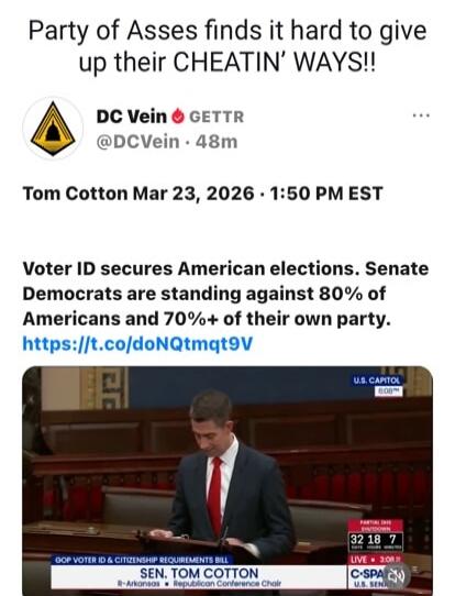 Party of Asses finds it hard to give up their CHEATIN' WAYS!! DC Vein GETTR @DCVein 48m. Tom Cotton Mar 23, 2026 · 1:50 PM EST. Voter ID secures American elections. Senate Democrats are standing against 80% of Americans and 70%+ of their own party. GOP Voter ID & Citizenship Requirements Bill. Sen. Tom Cotton R-Arkansas Republican Conference Chair.