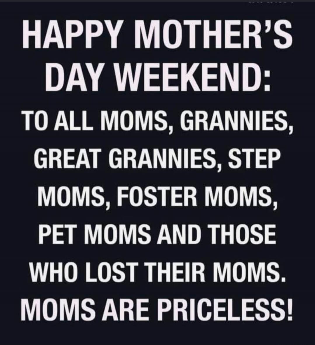 HAPPY MOTHER'S DAY WEEKEND: TO ALL MOMS, GRANNIES, GREAT GRANNIES, STEP MOMS, FOSTER MOMS, PET MOMS AND THOSE WHO LOST THEIR MOMS. MOMS ARE PRICELESS!