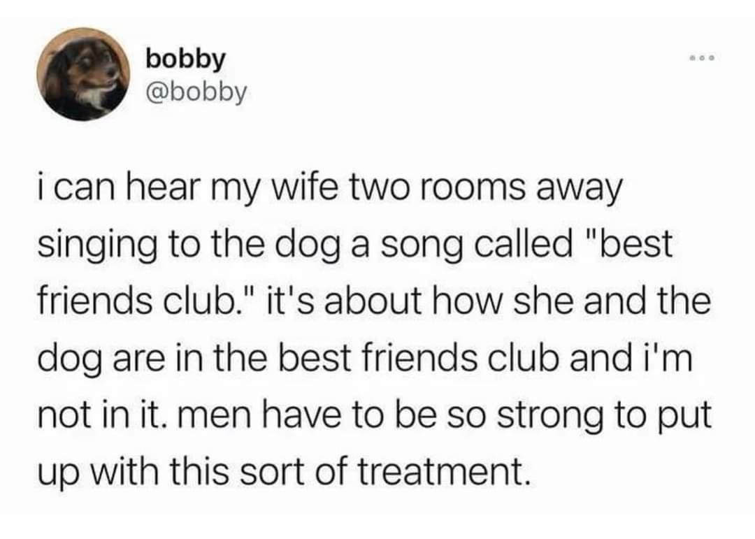 bobby bobby i can hear my wife two rooms away singing to the dog a song called best friends club its about how she and the dog are in the best friends club and im not in it men have to be so strong to put up with this sort of treatment