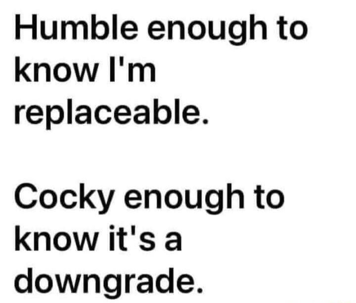 Humble enough to know Im replaceable Cocky enough to know its a downgrade