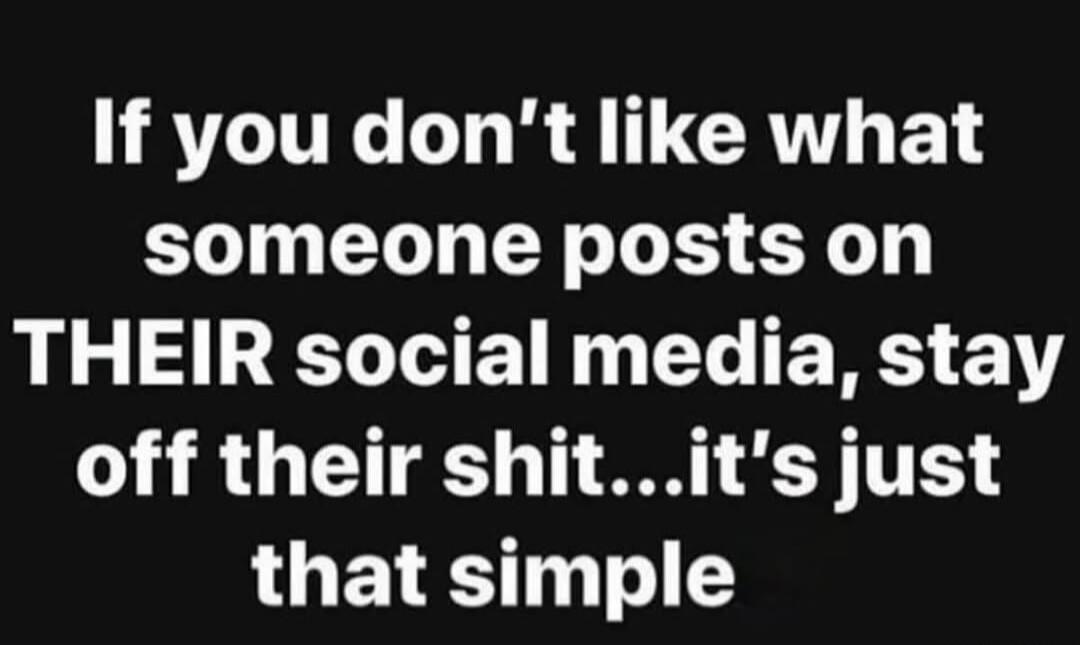 If you don't like what someone posts on THEIR social media, stay off their shit...it's just that simple
