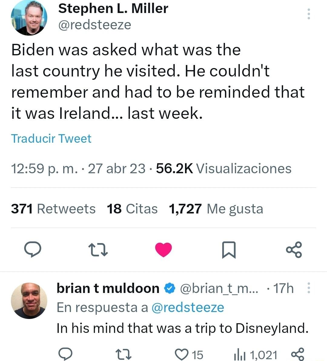 Stephen L Miller redsteeze Biden was asked what was the last country he visited He couldnt remember and had to be reminded that it was Ireland last week Traducir Tweet 1259 p m 27 abr 23 562K Visualizaciones 371 Retweets 18 Citas 1727 Me gusta e J IN brian t muldoon brian t m 17h L Enrespuesta a redsteeze In his mind that was a trip to Disneyland o L 5 8 Q15 1021 2