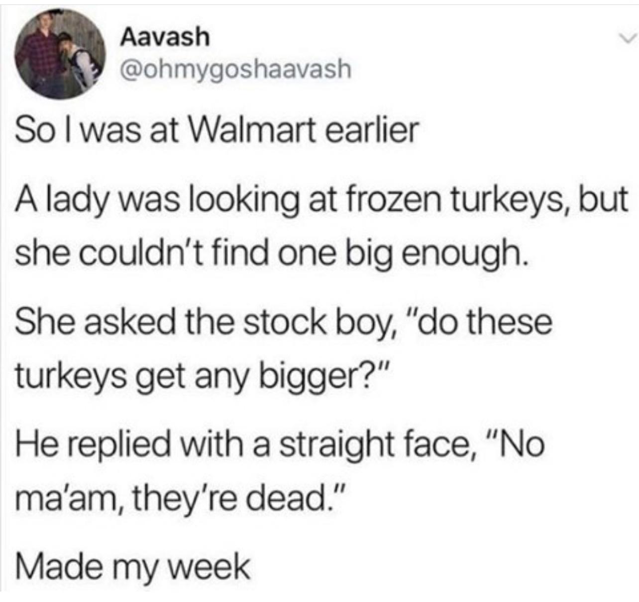 Aavash ohmygoshaavash So was at Walmart earlier A lady was looking at frozen turkeys but she couldnt find one big enough She asked the stock boy do these turkeys get any bigger He replied with a straight face No maam theyre dead Made my week
