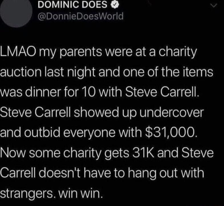 DOMINIC DOES DonnieDoesWorld LMAQO my parents were at a charity e eRIEN e hiEale Kol RGN CINS WERTellaa ST I ORN RS CVER O T 1 N Steve Carrell showed up undercover and outbid everyone with 31000 Now some charity gets 31K and Steve Carrell doesnt have to hang out with strangers win win