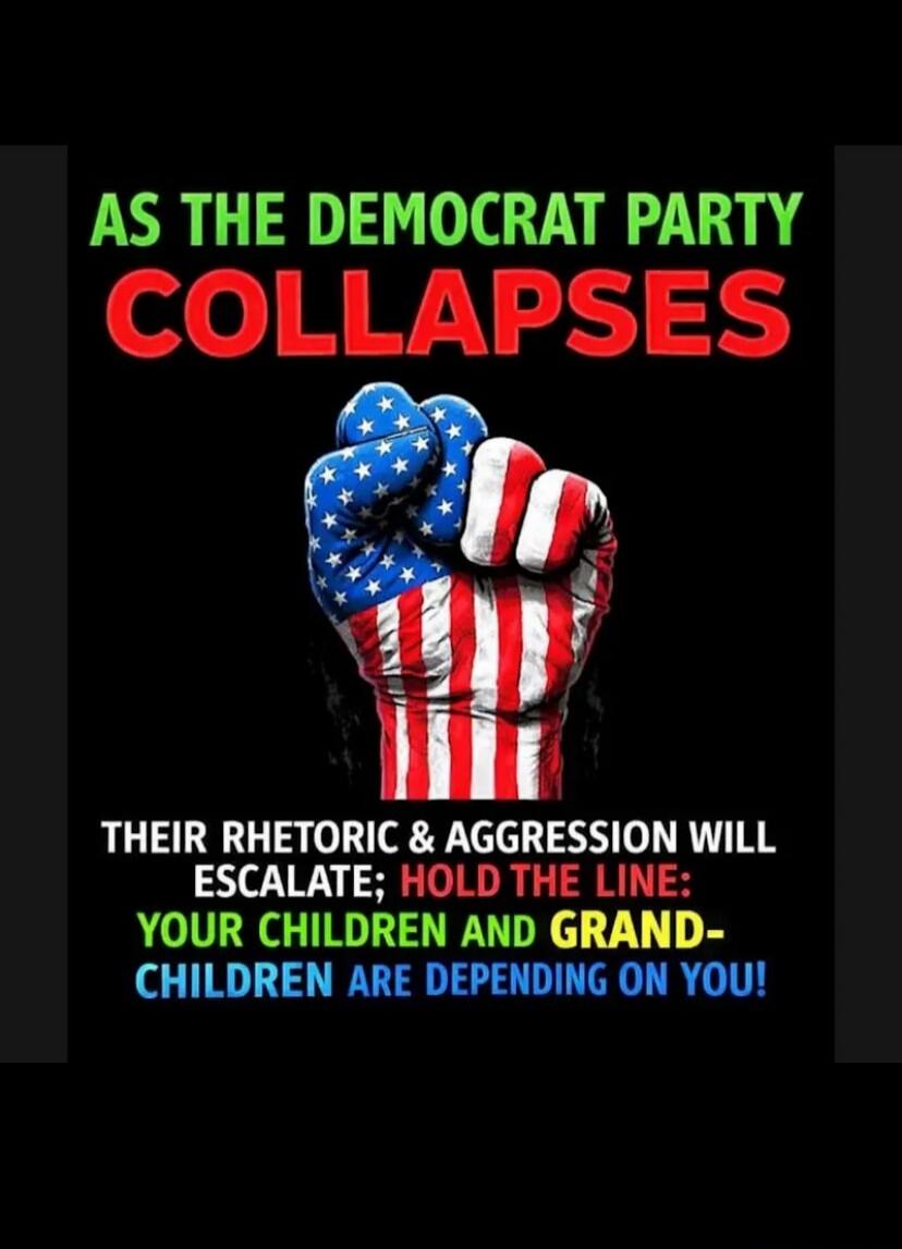 AS THE DEMOCRAT PARTY COLLAPSES THEIR RHETORIC & AGGRESSION WILL ESCALATE; HOLD THE LINE: YOUR CHILDREN AND GRAND-CHILDREN ARE DEPENDING ON YOU!