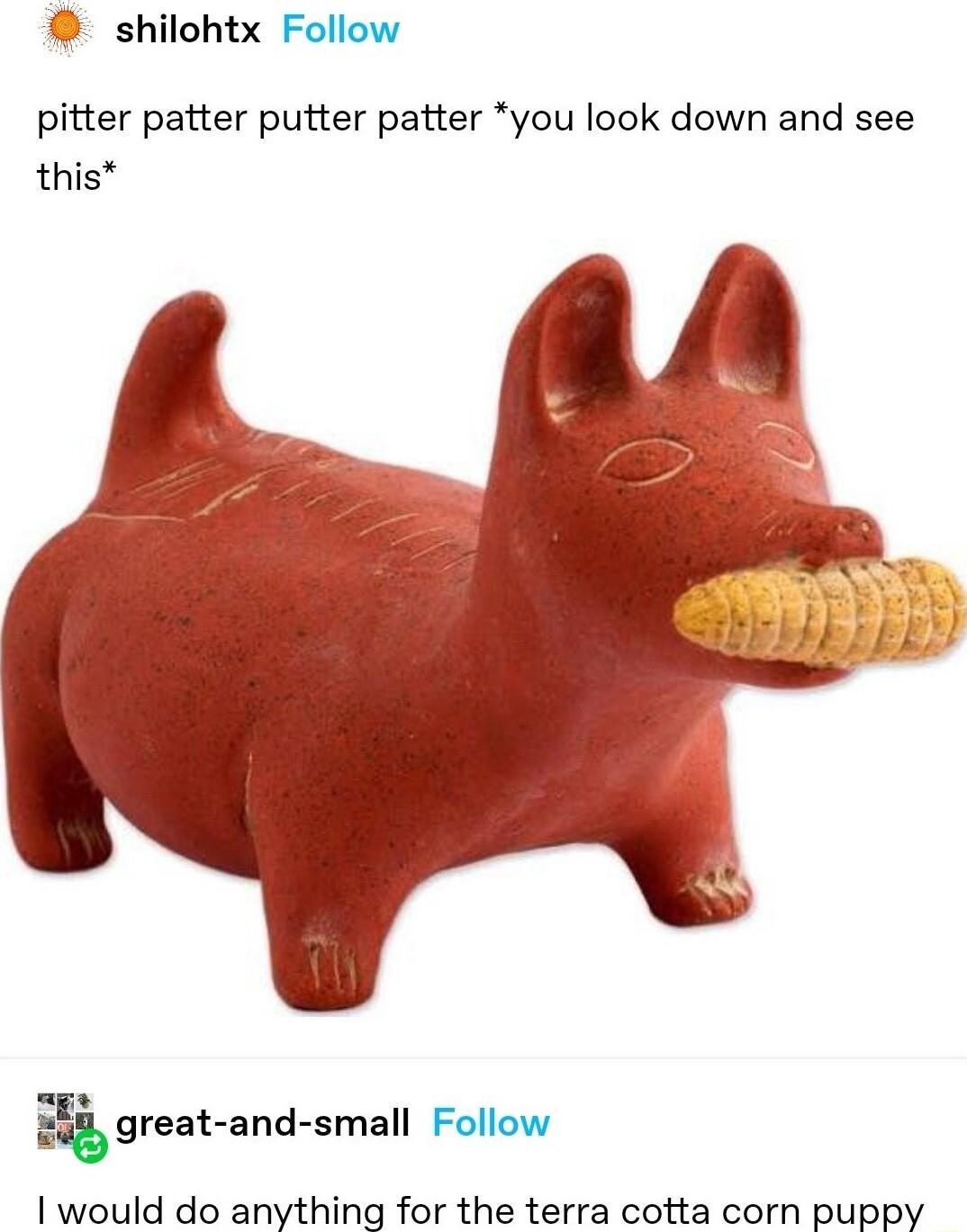 shilohtx Follow pitter patter putter patter you look down and see this great and small Follow would do anything for the terra cotta corn puppy