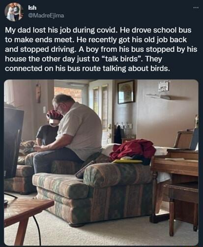 i n GMadreEjima My dad lost his job during covid He drove school bus to make ends meet He recently got his old job back and stopped driving A boy from his bus stopped by his house the other day just to talk birds They connected on his bus route talking about birds