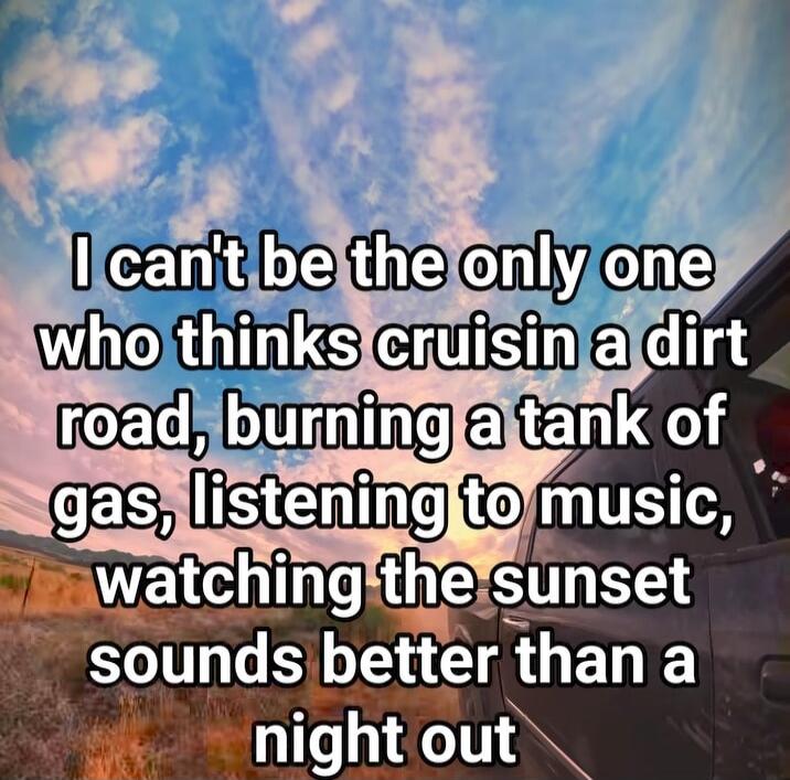 I can't be the only one who thinks cruising a dirt road, burning a tank of gas, listening to music, watching the sunset sounds better than a night out