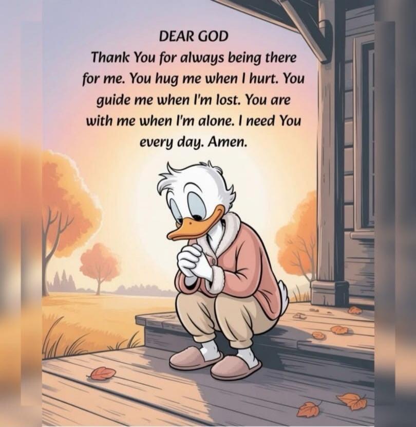 DEAR GOD Thank You for always being there for me. You hug me when I hurt. You guide me when I'm lost. You are with me when I'm alone. I need You every day. Amen.