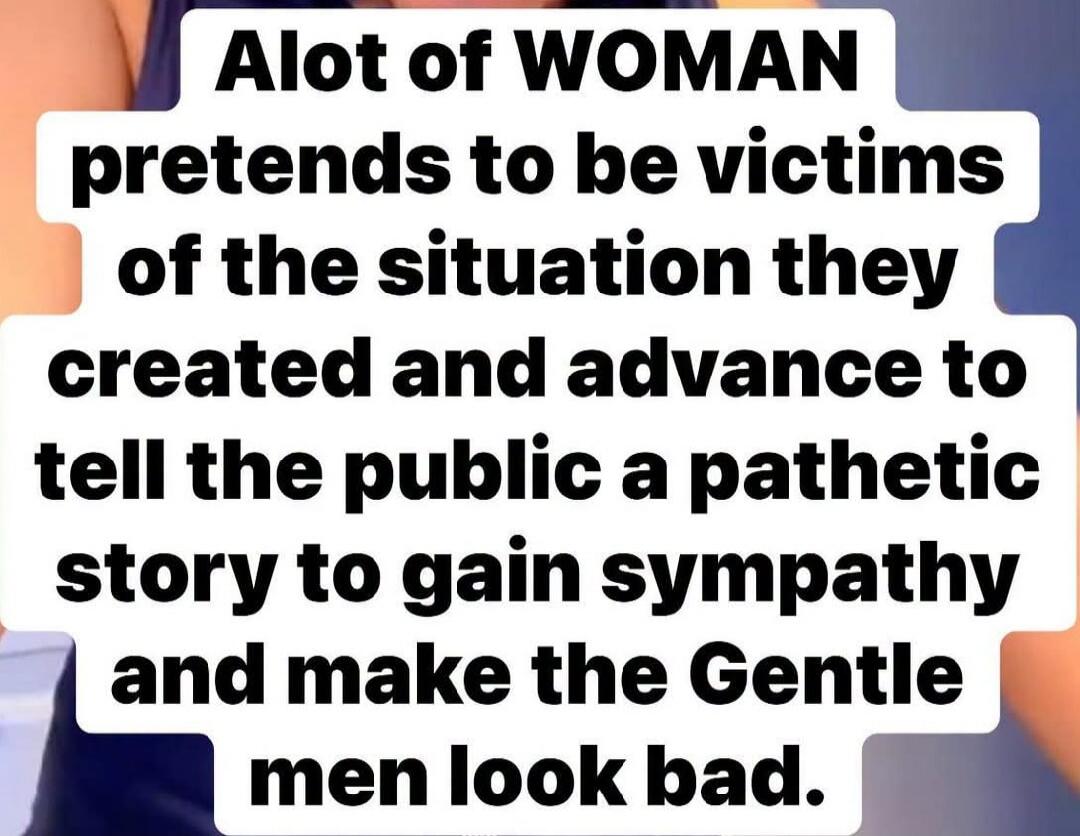 Alot of WOMAN pretends to be victims of the situation they created and advance to tell the public a pathetic story to gain sympathy and make the Gentle men look bad.