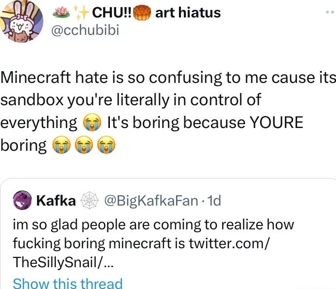 CHU art hiatus cchubibi Minecraft hate is so confusing to me cause its sandbox youre literally in control of everything Its boring because YOURE boring Kafka BigKafkaFan 1d im so glad people are coming to realize how fucking boring minecraft is twittercom ThesSillySnail Show this thread