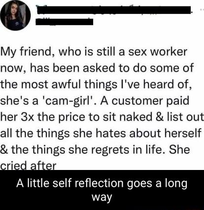 My friend who is still a sex worker now has been asked to do some of the most awful things Ive heard of shes a cam girl A customer paid her 3x the price to sit naked list out all the things she hates about herself the things she regrets in life She A little self reflection goes a long way