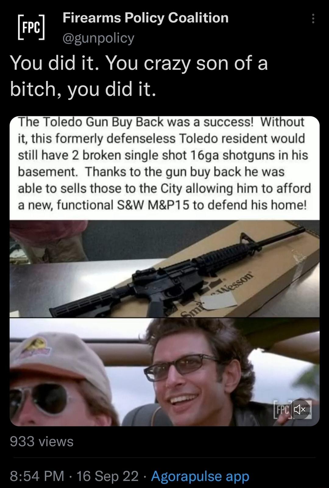FPE Flrttezirms folicy ofENNT You did it You crazy son of a bitch you did it The Toledo Gun Buy Back was a success Without it this formerly defenseless Toledo resident would still have 2 broken single shot 16ga shotguns in his basement Thanks to the gun buy back he was able to sells those to the City allowing him to afford a new functional SW MP15 to defend his home LV CIE TN EERE Tl N
