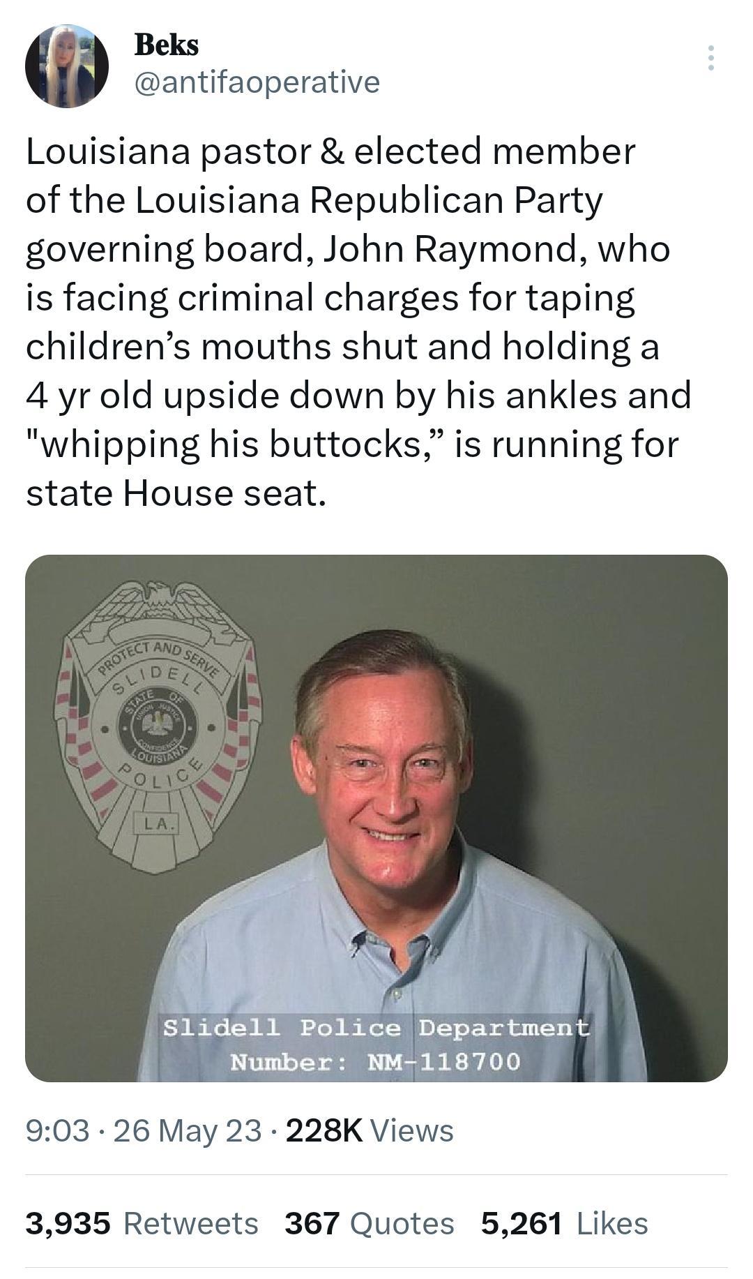 Beks antifaoperative Louisiana pastor elected member of the Louisiana Republican Party governing board John Raymond who is facing criminal charges for taping childrens mouths shut and holding a 4 yr old upside down by his ankles and whipping his buttocks is running for state House seat 903 26 May 23 228K Views 3935 Retweets 367 Quotes 5261 Likes