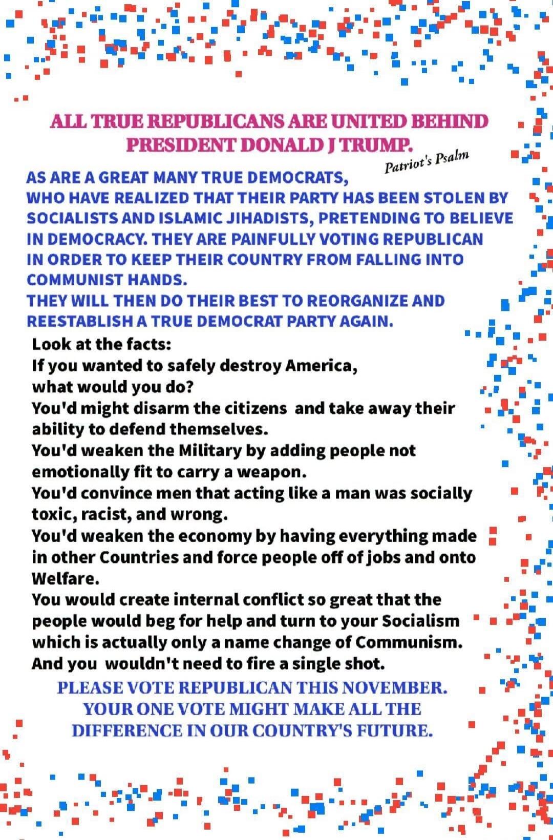 ALL TRUE REPUBLICANS ARE UNITED BEHIND PRESIDENT DONALD J TRUMP. Patriot's Psalm AS ARE A GREAT MANY TRUE DEMOCRATS, WHO HAVE REALIZED THAT THEIR PARTY HAS BEEN STOLEN BY SOCIALISTS AND ISLAMIC JIHADISTS, PRETENDING TO BELIEVE IN DEMOCRACY. THEY ARE PAINFULLY VOTING REPUBLICAN IN ORDER TO KEEP THEIR COUNTRY FROM FALLING INTO COMMUNIST HANDS. THEY W