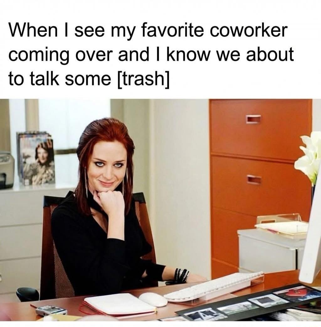 When I see my favorite coworker coming over and I know we about to talk some [trash]