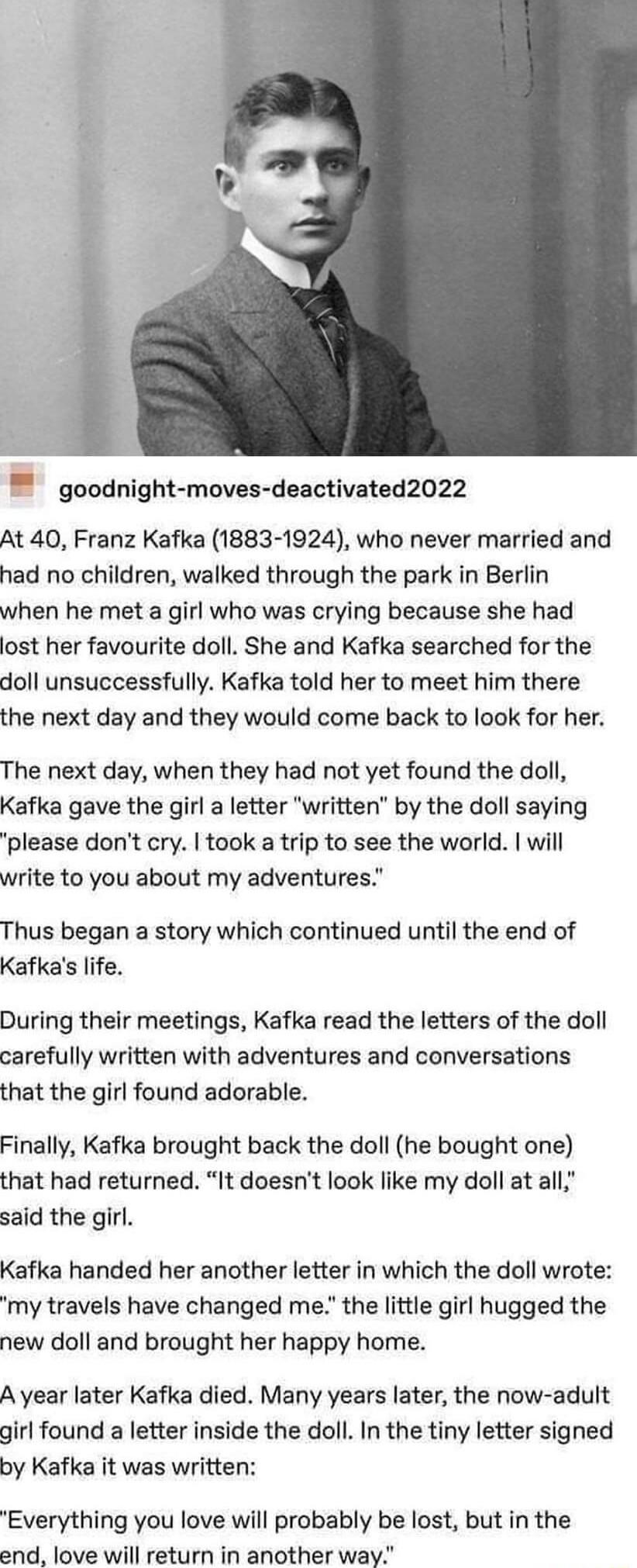 goodnight moves deactivated2022 At 40 Franz Kafka 1883 1924 who never married and had no children walked through the park in Berlin when he met a girl who was crying because she had lost her favourite doll She and Kafka searched for the doll unsuccessfully Kafka told her to meet him there the next day and they would come back to look for her The next day when they had not yet found the doll Kafka 