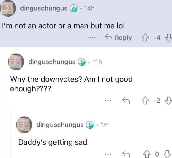 0 dinguschungus 14h Im not an actor or a man but me lol QReply 4 o dinguschungus 11h Why the downvotes Am not good enough e dinguschungus 1m Daddys getting sad a 429 a Hod