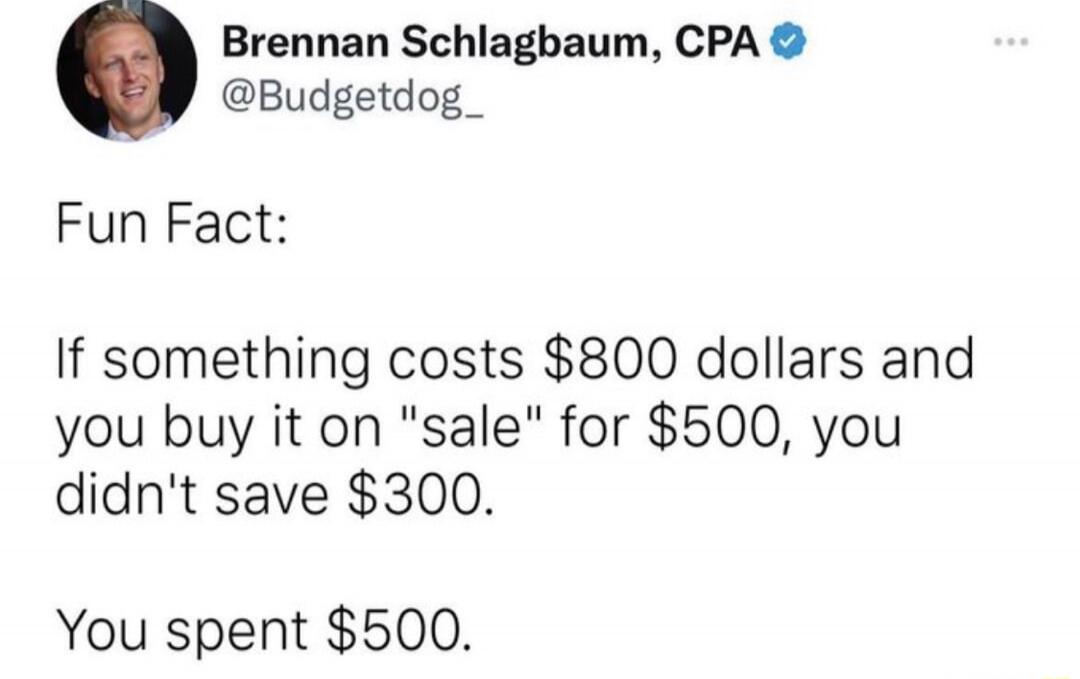 Fun Fact:

If something costs $800 dollars and you buy it on 'sale' for $500, you didn't save $300.
You spent $500.
