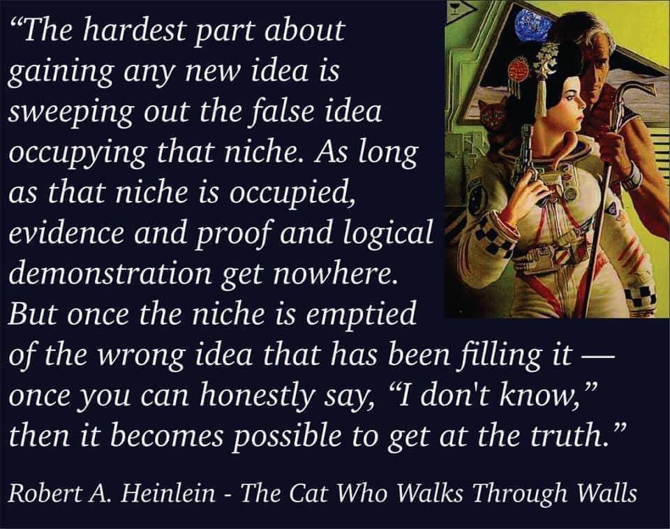 The hardest part about gaining any new idea is sweeping out the false idea occupying that niche As long as that niche is occupied evidence and proof and logical g demonstration get nowhere But once the niche is emptied of the wrong idea that has been filling it once you can honestly say I dont know then it becomes possible to get at the truth Robert A Heinlein The Cat Who Walks Through Walls