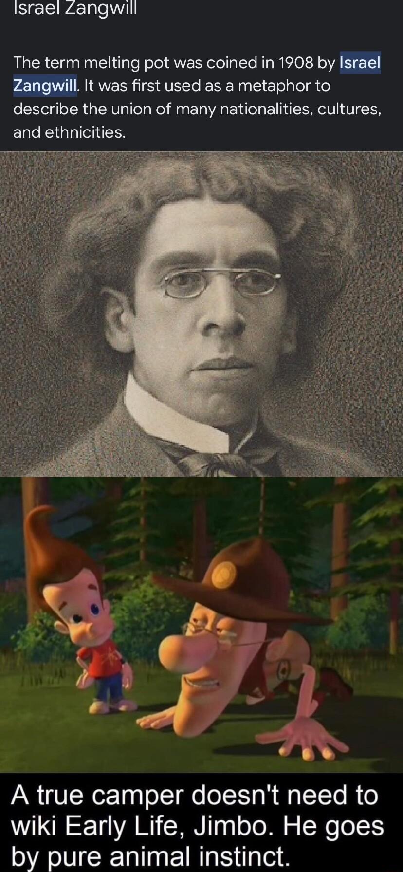 Israel Zangwill The term melting pot was coined in 1908 by Zangwill It was first used as a metaphor to describe the union of many nationalities cultures and ethnicities A true camper doesnt need to wiki Early Life Jimbo He goes by pure animal instinct